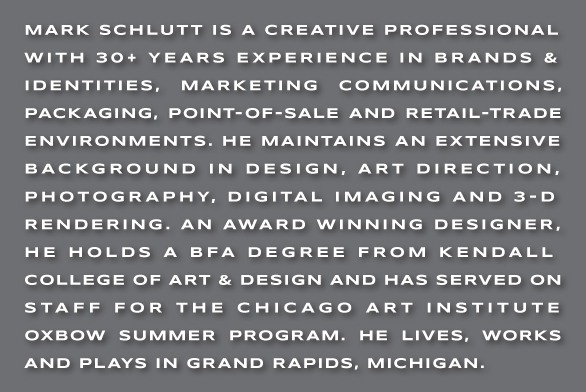 MARK SCHLUTT IS A CREATIVE PROFESSIONAL 
	WITH 30+ YEARS EXPERIENCE IN BRANDS & 
	IDENTITIES, MARKETING COMMUNICATIONS, PACKAGING, POINT-OF-SALE AND RETAIL-TRADE ENVIRONMENTS. HE MAINTAINS AN EXTENSIVE
	BACKGROUND IN DESIGN, ART DIRECTION, 
	PHOTOGRAPHY, DIGITAL IMAGING AND 3-D
	RENDERING. AN AWARD WINNING DESIGNER,
	HE HOLDS A BFA DEGREE FROM KENDALL 
	COLLEGE OF ART & DESIGN AND HAS SERVED ON STAFF FOR THE CHICAGO ART INSTITUTE 
	OXBOW SUMMER PROGRAM. HE LIVES, WORKS AND PLAYS IN GRAND RAPIDS, MICHIGAN.